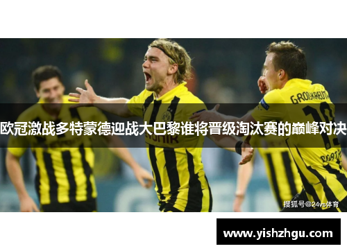 欧冠激战多特蒙德迎战大巴黎谁将晋级淘汰赛的巅峰对决
