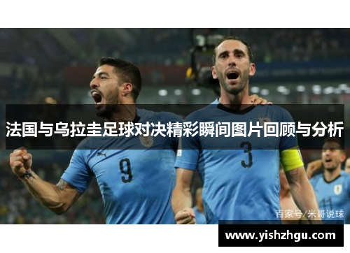 法国与乌拉圭足球对决精彩瞬间图片回顾与分析